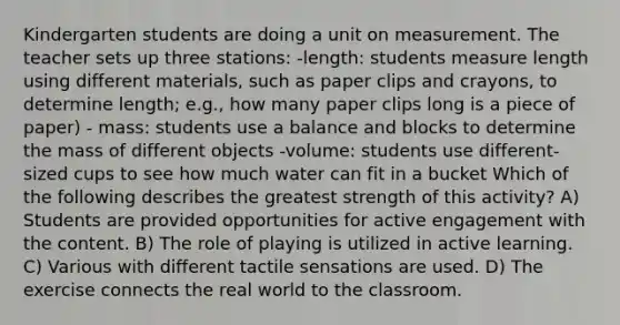 Kindergarten students are doing a unit on measurement. The teacher sets up three stations: -length: students measure length using different materials, such as paper clips and crayons, to determine length; e.g., how many paper clips long is a piece of paper) - mass: students use a balance and blocks to determine the mass of different objects -volume: students use different-sized cups to see how much water can fit in a bucket Which of the following describes the greatest strength of this activity? A) Students are provided opportunities for active engagement with the content. B) The role of playing is utilized in active learning. C) Various with different tactile sensations are used. D) The exercise connects the real world to the classroom.