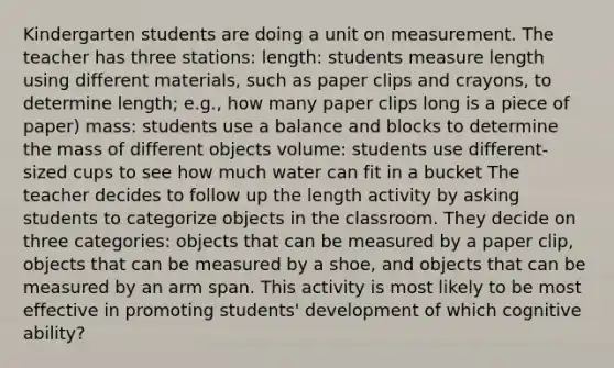 Kindergarten students are doing a unit on measurement. The teacher has three stations: length: students measure length using different materials, such as paper clips and crayons, to determine length; e.g., how many paper clips long is a piece of paper) mass: students use a balance and blocks to determine the mass of different objects volume: students use different-sized cups to see how much water can fit in a bucket The teacher decides to follow up the length activity by asking students to categorize objects in the classroom. They decide on three categories: objects that can be measured by a paper clip, objects that can be measured by a shoe, and objects that can be measured by an arm span. This activity is most likely to be most effective in promoting students' development of which cognitive ability?