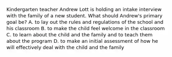 Kindergarten teacher Andrew Lott is holding an intake interview with the family of a new student. What should Andrew's primary goal be? A. to lay out the rules and regulations of the school and his classroom B. to make the child feel welcome in the classroom C. to learn about the child and the family and to teach them about the program D. to make an initial assessment of how he will effectively deal with the child and the family