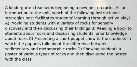 A kindergarten teacher is beginning a new unit on rocks. As an introduction to the unit, which of the following instructional strategies best facilitates students' learning through active play? A) Providing students with a variety of rocks for sensory discovery and then discussing their findings B) Reading a book to students about rocks and discussing students' prior knowledge about rocks C) Presenting a short puppet show to the students in which the puppets talk about the difference between sedimentary and metamorphic rocks D) Showing students a poster of various types of rocks and then discussing the poster with the class