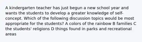 A kindergarten teacher has just begun a new school year and wants the students to develop a greater knowledge of self-concept. Which of the following discussion topics would be most appropriate for the students? A colors of the rainbow B families C the students' religions D things found in parks and recreational areas