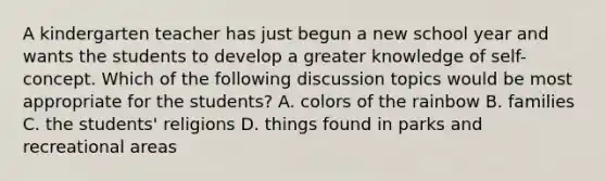 A kindergarten teacher has just begun a new school year and wants the students to develop a greater knowledge of self-concept. Which of the following discussion topics would be most appropriate for the students? A. colors of the rainbow B. families C. the students' religions D. things found in parks and recreational areas