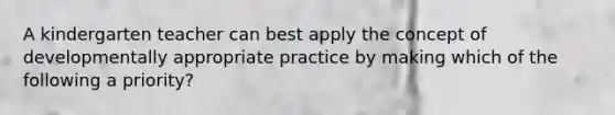 A kindergarten teacher can best apply the concept of developmentally appropriate practice by making which of the following a priority?