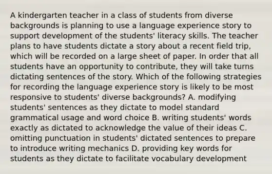 A kindergarten teacher in a class of students from diverse backgrounds is planning to use a language experience story to support development of the students' literacy skills. The teacher plans to have students dictate a story about a recent field trip, which will be recorded on a large sheet of paper. In order that all students have an opportunity to contribute, they will take turns dictating sentences of the story. Which of the following strategies for recording the language experience story is likely to be most responsive to students' diverse backgrounds? A. modifying students' sentences as they dictate to model standard grammatical usage and word choice B. writing students' words exactly as dictated to acknowledge the value of their ideas C. omitting punctuation in students' dictated sentences to prepare to introduce writing mechanics D. providing key words for students as they dictate to facilitate vocabulary development