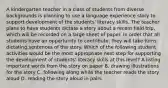 A kindergarten teacher in a class of students from diverse backgrounds is planning to use a language experience story to support development of the students' literacy skills. The teacher plans to have students dictate a story about a recent field trip, which will be recorded on a large sheet of paper. In order that all students have an opportunity to contribute, they will take turns dictating sentences of the story. Which of the following student activities would be the most appropriate next step for supporting the development of students' literacy skills at this level? A.listing important words from the story on paper B. drawing illustrations for the story C. following along while the teacher reads the story aloud D. reading the story aloud in pairs