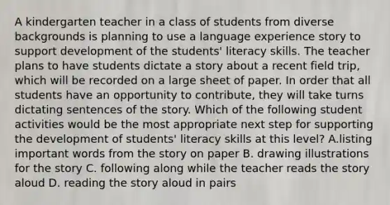 A kindergarten teacher in a class of students from diverse backgrounds is planning to use a language experience story to support development of the students' literacy skills. The teacher plans to have students dictate a story about a recent field trip, which will be recorded on a large sheet of paper. In order that all students have an opportunity to contribute, they will take turns dictating sentences of the story. Which of the following student activities would be the most appropriate next step for supporting the development of students' literacy skills at this level? A.listing important words from the story on paper B. drawing illustrations for the story C. following along while the teacher reads the story aloud D. reading the story aloud in pairs