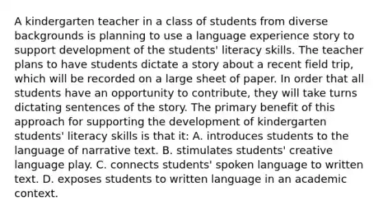 A kindergarten teacher in a class of students from diverse backgrounds is planning to use a language experience story to support development of the students' literacy skills. The teacher plans to have students dictate a story about a recent field trip, which will be recorded on a large sheet of paper. In order that all students have an opportunity to contribute, they will take turns dictating sentences of the story. The primary benefit of this approach for supporting the development of kindergarten students' literacy skills is that it: A. introduces students to the language of narrative text. B. stimulates students' creative language play. C. connects students' spoken language to written text. D. exposes students to written language in an academic context.