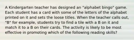 A Kindergarten teacher has designed an "alphabet bingo" game. Each student has a card with some of the letters of the alphabet printed on it and sets the loose titles. When the teacher calls out, "B" for example, students try to find a tile with a B on it and match it to a B on their cards. The activity is likely to be most effective in promoting which of the following reading skills?