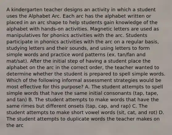 A kindergarten teacher designs an activity in which a student uses the Alphabet Arc. Each arc has the alphabet written or placed in an arc shape to help students gain knowledge of the alphabet with hands-on activities. Magnetic letters are used as manipulatives for phonics activities with the arc. Students participate in phonics activities with the arc on a regular basis, studying letters and their sounds, and using letters to form simple words and practice word patterns (ex. tan/fan and mat/sat). After the initial step of having a student place the alphabet on the arc in the correct order, the teacher wanted to determine whether the student is prepared to spell simple words. Which of the following informal assessment strategies would be most effective for this purpose? A. The student attempts to spell simple words that have the same initial consonants (tap, tape, and tan) B. The student attempts to make words that have the same rimes but different onsets (tap, cap, and rap) C. The student attempts to make short vowel words (sit, cat, and rot) D. The student attempts to duplicate words the teacher makes on the arc