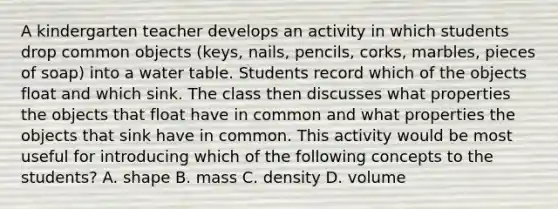 A kindergarten teacher develops an activity in which students drop common objects (keys, nails, pencils, corks, marbles, pieces of soap) into a water table. Students record which of the objects float and which sink. The class then discusses what properties the objects that float have in common and what properties the objects that sink have in common. This activity would be most useful for introducing which of the following concepts to the students? A. shape B. mass C. density D. volume