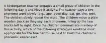 A kindergarten teacher engages a small group of children in the following Say It and Move It activity. The teacher says a two-phoneme word slowly (e.g., ape, been day, eat, go, she, toe). The children slowly repeat the word. The children move a plain wooden block as they say each phoneme, lining up the two blocks left to right. Once the children demonstrate mastery of this activity, which of the following strategies would be most appropriate for the teacher to use next to build the children's phonemic awareness?