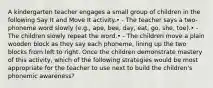 A kindergarten teacher engages a small group of children in the following Say It and Move It activity.• - The teacher says a two-phoneme word slowly (e.g., ape, bee, day, eat, go, she, toe).• - The children slowly repeat the word.• - The children move a plain wooden block as they say each phoneme, lining up the two blocks from left to right. Once the children demonstrate mastery of this activity, which of the following strategies would be most appropriate for the teacher to use next to build the children's phonemic awareness?