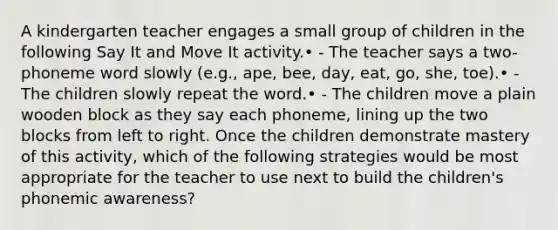 A kindergarten teacher engages a small group of children in the following Say It and Move It activity.• - The teacher says a two-phoneme word slowly (e.g., ape, bee, day, eat, go, she, toe).• - The children slowly repeat the word.• - The children move a plain wooden block as they say each phoneme, lining up the two blocks from left to right. Once the children demonstrate mastery of this activity, which of the following strategies would be most appropriate for the teacher to use next to build the children's phonemic awareness?