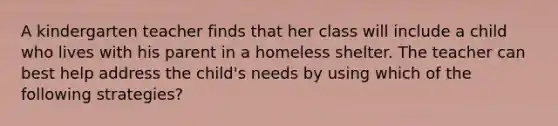 A kindergarten teacher finds that her class will include a child who lives with his parent in a homeless shelter. The teacher can best help address the child's needs by using which of the following strategies?