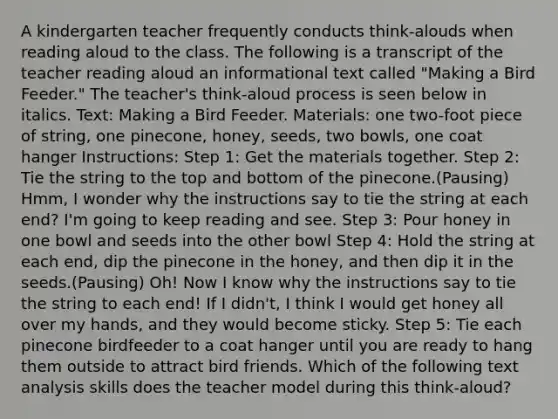 A kindergarten teacher frequently conducts think-alouds when reading aloud to the class. The following is a transcript of the teacher reading aloud an informational text called "Making a Bird Feeder." The teacher's think-aloud process is seen below in italics. Text: Making a Bird Feeder. Materials: one two-foot piece of string, one pinecone, honey, seeds, two bowls, one coat hanger Instructions: Step 1: Get the materials together. Step 2: Tie the string to the top and bottom of the pinecone.(Pausing) Hmm, I wonder why the instructions say to tie the string at each end? I'm going to keep reading and see. Step 3: Pour honey in one bowl and seeds into the other bowl Step 4: Hold the string at each end, dip the pinecone in the honey, and then dip it in the seeds.(Pausing) Oh! Now I know why the instructions say to tie the string to each end! If I didn't, I think I would get honey all over my hands, and they would become sticky. Step 5: Tie each pinecone birdfeeder to a coat hanger until you are ready to hang them outside to attract bird friends. Which of the following text analysis skills does the teacher model during this think-aloud?