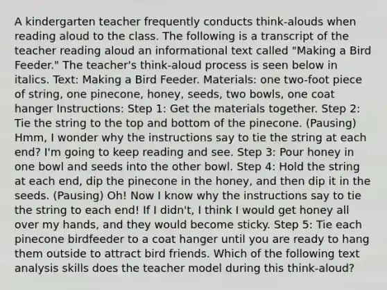 A kindergarten teacher frequently conducts think-alouds when reading aloud to the class. The following is a transcript of the teacher reading aloud an informational text called "Making a Bird Feeder." The teacher's think-aloud process is seen below in italics. Text: Making a Bird Feeder. Materials: one two-foot piece of string, one pinecone, honey, seeds, two bowls, one coat hanger Instructions: Step 1: Get the materials together. Step 2: Tie the string to the top and bottom of the pinecone. (Pausing) Hmm, I wonder why the instructions say to tie the string at each end? I'm going to keep reading and see. Step 3: Pour honey in one bowl and seeds into the other bowl. Step 4: Hold the string at each end, dip the pinecone in the honey, and then dip it in the seeds. (Pausing) Oh! Now I know why the instructions say to tie the string to each end! If I didn't, I think I would get honey all over my hands, and they would become sticky. Step 5: Tie each pinecone birdfeeder to a coat hanger until you are ready to hang them outside to attract bird friends. Which of the following text analysis skills does the teacher model during this think-aloud?