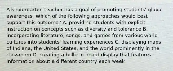 A kindergarten teacher has a goal of promoting students' global awareness. Which of the following approaches would best support this outcome? A. providing students with explicit instruction on concepts such as diversity and tolerance B. incorporating literature, songs, and games from various world cultures into students' learning experiences C. displaying maps of Indiana, the United States, and the world prominently in the classroom D. creating a bulletin board display that features information about a different country each week