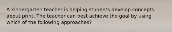 A kindergarten teacher is helping students develop concepts about print. The teacher can best achieve the goal by using which of the following approaches?