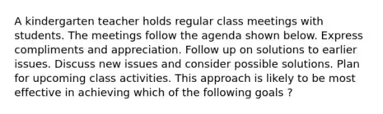 A kindergarten teacher holds regular class meetings with students. The meetings follow the agenda shown below. Express compliments and appreciation. Follow up on solutions to earlier issues. Discuss new issues and consider possible solutions. Plan for upcoming class activities. This approach is likely to be most effective in achieving which of the following goals ?