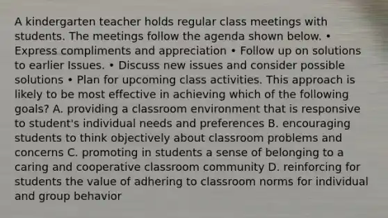 A kindergarten teacher holds regular class meetings with students. The meetings follow the agenda shown below. • Express compliments and appreciation • Follow up on solutions to earlier Issues. • Discuss new issues and consider possible solutions • Plan for upcoming class activities. This approach is likely to be most effective in achieving which of the following goals? A. providing a classroom environment that is responsive to student's individual needs and preferences B. encouraging students to think objectively about classroom problems and concerns C. promoting in students a sense of belonging to a caring and cooperative classroom community D. reinforcing for students the value of adhering to classroom norms for individual and group behavior