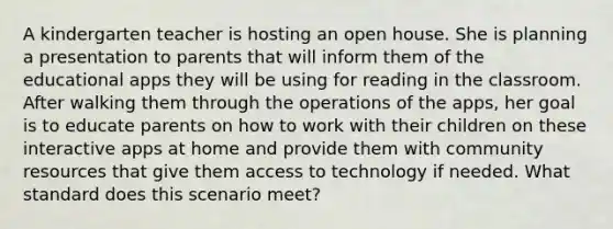 A kindergarten teacher is hosting an open house. She is planning a presentation to parents that will inform them of the educational apps they will be using for reading in the classroom. After walking them through the operations of the apps, her goal is to educate parents on how to work with their children on these interactive apps at home and provide them with community resources that give them access to technology if needed. What standard does this scenario meet?