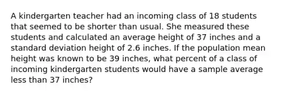 A kindergarten teacher had an incoming class of 18 students that seemed to be shorter than usual. She measured these students and calculated an average height of 37 inches and a standard deviation height of 2.6 inches. If the population mean height was known to be 39 inches, what percent of a class of incoming kindergarten students would have a sample average less than 37 inches?