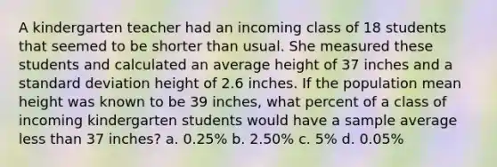 A kindergarten teacher had an incoming class of 18 students that seemed to be shorter than usual. She measured these students and calculated an average height of 37 inches and a standard deviation height of 2.6 inches. If the population mean height was known to be 39 inches, what percent of a class of incoming kindergarten students would have a sample average less than 37 inches? a. 0.25% b. 2.50% c. 5% d. 0.05%