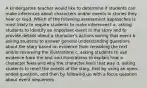 A kindergarten teacher would like to determine if students can make inferences about characters and/or events in stories they hear or read. Which of the following assessment approaches is most likely to require students to make inferences? a. asking students to identify an important event in the story and to provide details about a character's actions during that event b. asking students to answer general understanding questions about the story based on evidence from rereading the text and/or reviewing the illustrations c. asking students to use evidence from the text and illustrations to explain how a character feels and why the character feels that way d. asking students to retell the events of the story, first by using an open-ended question, and then by following up with a focus question about event sequences