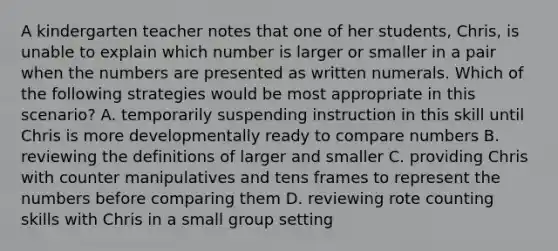 A kindergarten teacher notes that one of her students, Chris, is unable to explain which number is larger or smaller in a pair when the numbers are presented as written numerals. Which of the following strategies would be most appropriate in this scenario? A. temporarily suspending instruction in this skill until Chris is more developmentally ready to compare numbers B. reviewing the definitions of larger and smaller C. providing Chris with counter manipulatives and tens frames to represent the numbers before comparing them D. reviewing rote counting skills with Chris in a small group setting