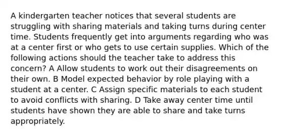 A kindergarten teacher notices that several students are struggling with sharing materials and taking turns during center time. Students frequently get into arguments regarding who was at a center first or who gets to use certain supplies. Which of the following actions should the teacher take to address this concern? A Allow students to work out their disagreements on their own. B Model expected behavior by role playing with a student at a center. C Assign specific materials to each student to avoid conflicts with sharing. D Take away center time until students have shown they are able to share and take turns appropriately.