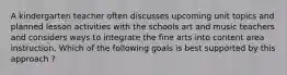 A kindergarten teacher often discusses upcoming unit topics and planned lesson activities with the schools art and music teachers and considers ways to integrate the fine arts into content area instruction. Which of the following goals is best supported by this approach ?