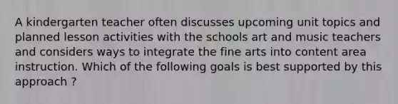 A kindergarten teacher often discusses upcoming unit topics and planned lesson activities with the schools art and music teachers and considers ways to integrate the fine arts into content area instruction. Which of the following goals is best supported by this approach ?