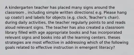 A kindergarten teacher has placed many signs around the classroom , including simple written directions( e.g. Please hang up coats!) and labels for objects (e.g. clock, Teacher's chair). during daily activities, the teacher regularly points to and reads aloud relevant signs. The teacher has also created a classroom library filled with age appropriate books and has incorporated relevant signs and books into all the learning centers. theses strategies are most effective in addressing which of the following goals related to effective instruction in emergent literacy?