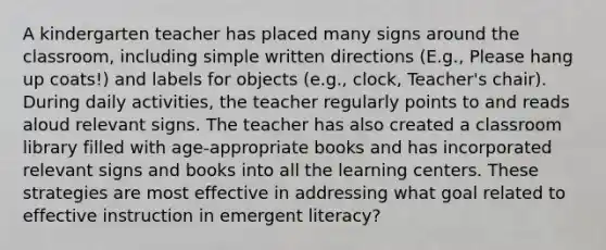 A kindergarten teacher has placed many signs around the classroom, including simple written directions (E.g., Please hang up coats!) and labels for objects (e.g., clock, Teacher's chair). During daily activities, the teacher regularly points to and reads aloud relevant signs. The teacher has also created a classroom library filled with age-appropriate books and has incorporated relevant signs and books into all the learning centers. These strategies are most effective in addressing what goal related to effective instruction in emergent literacy?