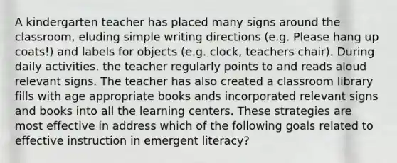 A kindergarten teacher has placed many signs around the classroom, eluding simple writing directions (e.g. Please hang up coats!) and labels for objects (e.g. clock, teachers chair). During daily activities. the teacher regularly points to and reads aloud relevant signs. The teacher has also created a classroom library fills with age appropriate books ands incorporated relevant signs and books into all the learning centers. These strategies are most effective in address which of the following goals related to effective instruction in emergent literacy?