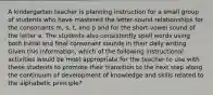 A kindergarten teacher is planning instruction for a small group of students who have mastered the letter-sound relationships for the consonants m, s, t, and p and for the short-vowel sound of the letter a. The students also consistently spell words using both initial and final consonant sounds in their daily writing. Given this information, which of the following instructional activities would be most appropriate for the teacher to use with these students to promote their transition to the next step along the continuum of development of knowledge and skills related to the alphabetic principle?