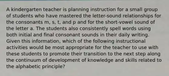 A kindergarten teacher is planning instruction for a small group of students who have mastered the letter-sound relationships for the consonants m, s, t, and p and for the short-vowel sound of the letter a. The students also consistently spell words using both initial and final consonant sounds in their daily writing. Given this information, which of the following instructional activities would be most appropriate for the teacher to use with these students to promote their transition to the next step along the continuum of development of knowledge and skills related to the alphabetic principle?