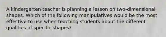 A kindergarten teacher is planning a lesson on two-dimensional shapes. Which of the following manipulatives would be the most effective to use when teaching students about the different qualities of specific shapes?