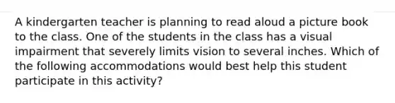 A kindergarten teacher is planning to read aloud a picture book to the class. One of the students in the class has a visual impairment that severely limits vision to several inches. Which of the following accommodations would best help this student participate in this activity?