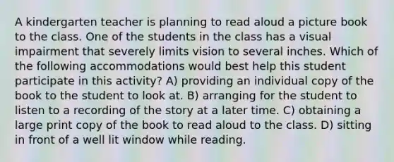 A kindergarten teacher is planning to read aloud a picture book to the class. One of the students in the class has a visual impairment that severely limits vision to several inches. Which of the following accommodations would best help this student participate in this activity? A) providing an individual copy of the book to the student to look at. B) arranging for the student to listen to a recording of the story at a later time. C) obtaining a large print copy of the book to read aloud to the class. D) sitting in front of a well lit window while reading.