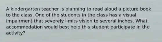 A kindergarten teacher is planning to read aloud a picture book to the class. One of the students in the class has a visual impairment that severely limits vision to several inches. What accommodation would best help this student participate in the activity?