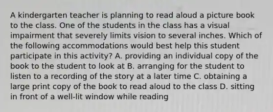 A kindergarten teacher is planning to read aloud a picture book to the class. One of the students in the class has a visual impairment that severely limits vision to several inches. Which of the following accommodations would best help this student participate in this activity? A. providing an individual copy of the book to the student to look at B. arranging for the student to listen to a recording of the story at a later time C. obtaining a large print copy of the book to read aloud to the class D. sitting in front of a well-lit window while reading