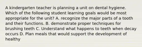A kindergarten teacher is planning a unit on dental hygiene. Which of the following student learning goals would be most appropriate for the unit? A. recognize the major parts of a tooth and their functions. B. demonstrate proper techniques for brushing teeth C. Understand what happens to teeth when decay occurs D. Plan meals that would support the development of healthy