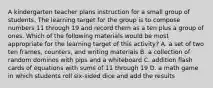 A kindergarten teacher plans instruction for a small group of students. The learning target for the group is to compose numbers 11 through 19 and record them as a ten plus a group of ones. Which of the following materials would be most appropriate for the learning target of this activity? A. a set of two ten frames, counters, and writing materials B. a collection of random dominos with pips and a whiteboard C. addition flash cards of equations with sums of 11 through 19 D. a math game in which students roll six-sided dice and add the results