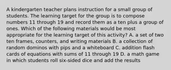 A kindergarten teacher plans instruction for a small group of students. The learning target for the group is to compose numbers 11 through 19 and record them as a ten plus a group of ones. Which of the following materials would be most appropriate for the learning target of this activity? A. a set of two ten frames, counters, and writing materials B. a collection of random dominos with pips and a whiteboard C. addition flash cards of equations with sums of 11 through 19 D. a math game in which students roll six-sided dice and add the results