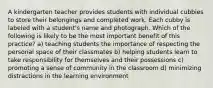 A kindergarten teacher provides students with individual cubbies to store their belongings and completed work. Each cubby is labeled with a student's name and photograph. Which of the following is likely to be the most important benefit of this practice? a) teaching students the importance of respecting the personal space of their classmates b) helping students learn to take responsibility for themselves and their possessions c) promoting a sense of community in the classroom d) minimizing distractions in the learning environment