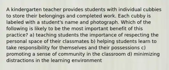 A kindergarten teacher provides students with individual cubbies to store their belongings and completed work. Each cubby is labeled with a student's name and photograph. Which of the following is likely to be the most important benefit of this practice? a) teaching students the importance of respecting the personal space of their classmates b) helping students learn to take responsibility for themselves and their possessions c) promoting a sense of community in the classroom d) minimizing distractions in the learning environment