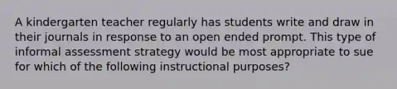 A kindergarten teacher regularly has students write and draw in their journals in response to an open ended prompt. This type of informal assessment strategy would be most appropriate to sue for which of the following instructional purposes?