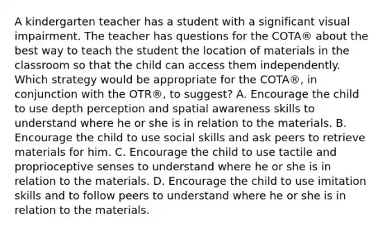 A kindergarten teacher has a student with a significant visual impairment. The teacher has questions for the COTA® about the best way to teach the student the location of materials in the classroom so that the child can access them independently. Which strategy would be appropriate for the COTA®, in conjunction with the OTR®, to suggest? A. Encourage the child to use depth perception and spatial awareness skills to understand where he or she is in relation to the materials. B. Encourage the child to use social skills and ask peers to retrieve materials for him. C. Encourage the child to use tactile and proprioceptive senses to understand where he or she is in relation to the materials. D. Encourage the child to use imitation skills and to follow peers to understand where he or she is in relation to the materials.