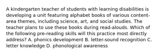 A kindergarten teacher of students with learning disabilities is developing a unit featuring alphabet books of various content-area themes, including science, art, and social studies. The teacher plans to use these books during read-alouds. Which of the following pre-reading skills will this practice most directly address? A. phonics development B. letter-sound recognition C. letter knowledge D. phonological awareness